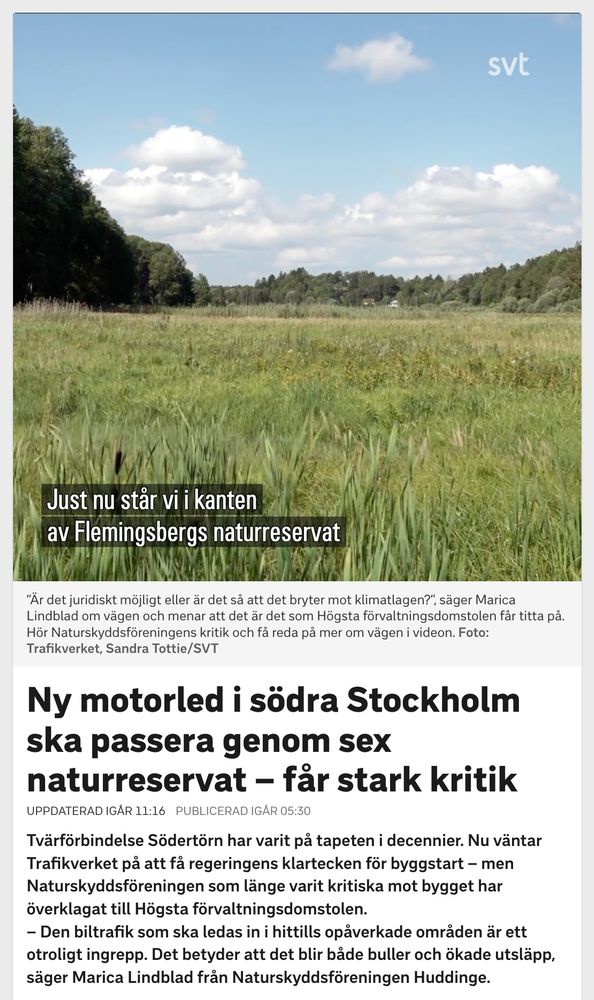 SVT: Ny motorled i södra Stockholm ska passera genom sex naturreservat – får stark kritik

Uppdaterad igår 11:16
Publicerad igår 05:30

Tvärförbindelse Södertörn har varit på tapeten i decennier. Nu väntar Trafikverket på att få regeringens klartecken för byggstart – men Naturskyddsföreningen som länge varit kritiska mot bygget har överklagat till Högsta förvaltningsdomstolen.

– Den biltrafik som ska ledas in i hittills opåverkade områden är ett otroligt ingrepp. Det betyder att det blir både buller och ökade utsläpp, säger Marica Lindblad från Naturskyddsföreningen Huddinge.