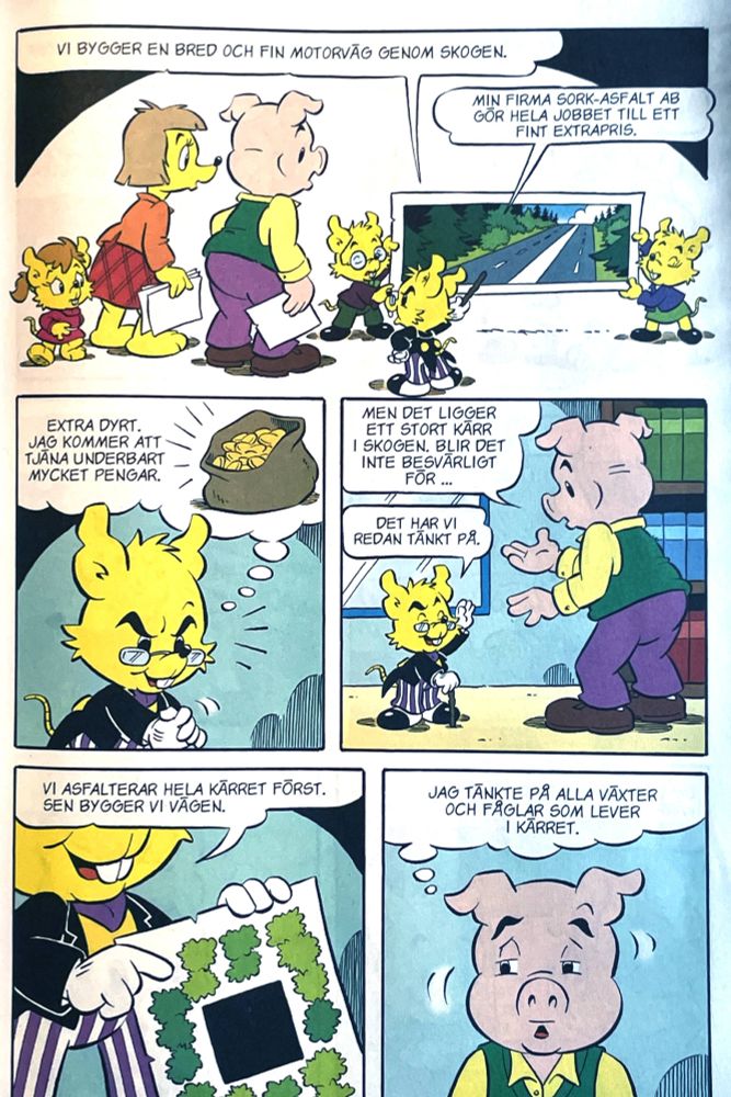 Klipp från Bamse-serie:
Krösus: "VI BYGGER EN BRED OCH FIN MOTORVÄG GENOM SKOGEN. MIN FIRMA SORK-ASF ALT AB GÖR HELA JOBBET TILL ETT FINT EXTRAPRIS. (EXTRA DYRT. KOMMER ATT TJÃNA UNDERBART MYCKET PENGAR.)" Kommungris: "MEN DET LIGGER ETT STORT KÄRR I SKOGEN. BLIR DET INTE BESVÄRLIGT FÖR..."
Krösus: "DET HAR VI REDAN TÄNKT PÅ, VI ASFALTERAR HELA KÄRRET FÖRST. SEN BYGGER VI VAGEN".
Gris tänker: "(JAG TÄNKTE PÅ ALLA VÄXTER OCH FÅGLAR SOM LEVER i KÄRRET.)"