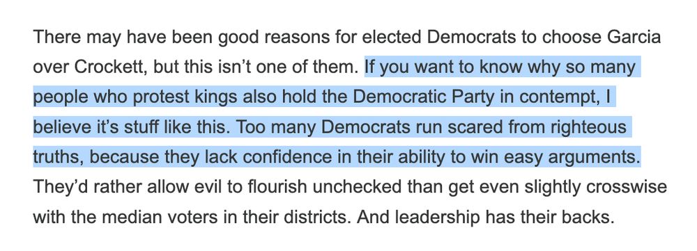 Screenshot of paragraph from Brian Beutler Substack post titled

"There may have been good reasons for elected Democrats to choose Garcia over Crockett, but this isn’t one of them. If you want to know why so many people who protest kings also hold the Democratic Party in contempt, I believe it’s stuff like this. Too many Democrats run scared from righteous truths, because they lack confidence in their ability to win easy arguments. They’d rather allow evil to flourish unchecked than get even slightly crosswise with the median voters in their districts. And leadership has their backs."

The second and third sentences are highlighted for emphasis.