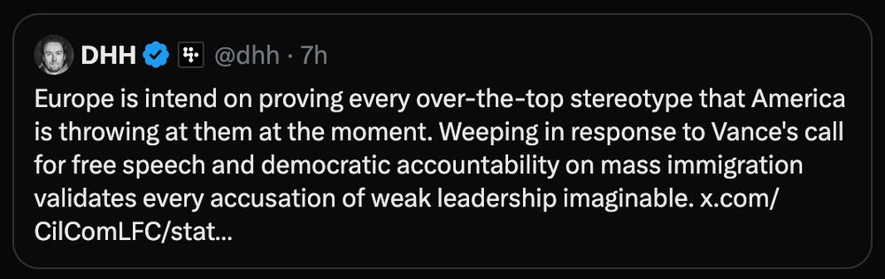 DHH Tweet: Europe is intend on proving every over-the-top stereotype that America is throwing at them at the moment. Weeping in response to Vance's call for free speech and democratic accountability on mass immigration validates every accusation of weak leadership imaginable.