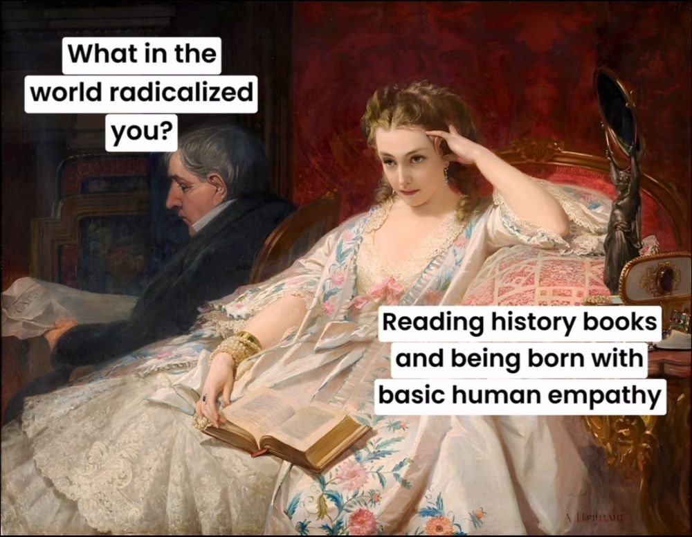 A 19th century painting featuring a woman holding a book in one hand and resting her head on the other. In the background sits a man reading a paper.
He says: What in the world radicalised you?
She says: Reading history books and being born with basic human empathy 