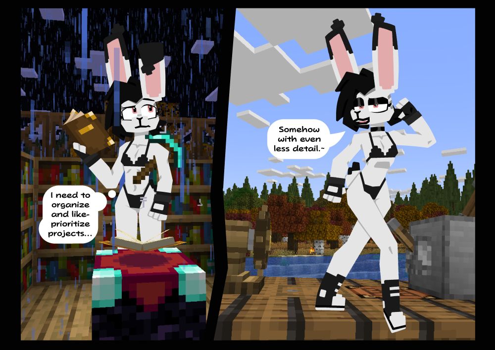 A disconnected two panel post featuring Eddy (a black, white and pink jack rabbit drawn in a loose minecraft style)

In panel 1 Eddy says "I need to organize and like- prioritize projects..." while being rained on and trying to read enchantments.

In panel 2 Eddy says "Somehow with even less detail.~"