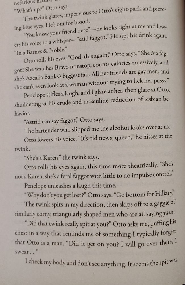 Scene from page 146 of Perfume and Pain. It reads:

"You know your friend here"-he looks right at me and lowers his voice to a whisper-"said faggot." He sips his drink again. "In a Barnes & Noble."

Otto rolls his eyes. "God, this again," Otto says. "She is a faggot! She watches Bravo nonstop, counts calories excessively, and she's Azealia Banks's biggest fan. All her friends are gay men, and she can't even look at a woman without trying to lick her pussy."

Penelope stifles a laugh, and I glare at her, then glare at Otto, shuddering at his crude and masculine reduction of lesbian behavior.

"Astrid can say faggot," Otto says.

The bartender who slipped me the alcohol looks over at us.

Otto lowers his voice. "It's old news, queen," he hisses at the twink.

"She's a Karen," the twink says.

Otto rolls his eyes again, this time more theatrically. "She's not a Karen, she's a feral faggot with little to no impulse control."

Penelope unleashes a laugh this time.

"Why don't you get lost?" Otto says. "Go bottom for Hillary."

The twink spits in my direction, then skips off to a gaggle of similarly corny, triangularly shaped men who are all saying yasss.
