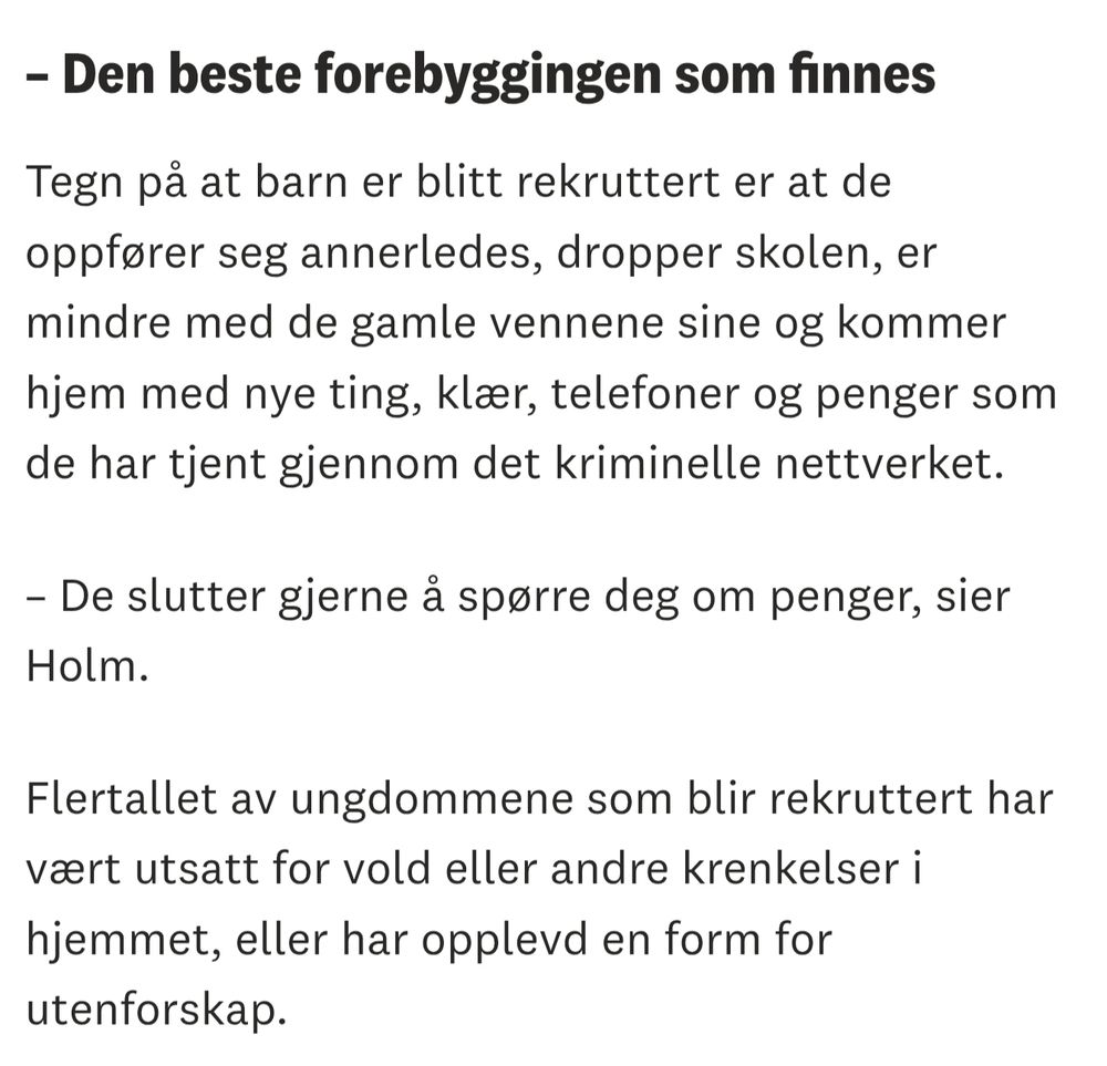 – Den beste forebyggingen som finnes
Tegn på at barn er blitt rekruttert er at de oppfører seg annerledes, dropper skolen, er mindre med de gamle vennene sine og kommer hjem med nye ting, klær, telefoner og penger som de har tjent gjennom det kriminelle nettverket.

– De slutter gjerne å spørre deg om penger, sier Holm.

Flertallet av ungdommene som blir rekruttert har vært utsatt for vold eller andre krenkelser i hjemmet, eller har opplevd en form for utenforskap.