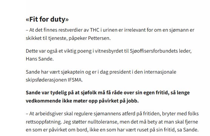 «Fit for duty»

– At det finnes restverdier av THC i urinen er irrelevant for om en sjømann er skikket til tjeneste, påpeker Pettersen.

Dette var også et viktig poeng i vitnesbyrdet til Sjøoffisersforbundets leder, Hans Sande.

Sande har vært sjøkaptein og er i dag president i den internasjonale skipsføderasjonen IFSMA.

Sande var tydelig på at sjøfolk må få råde over sin egen fritid, så lenge vedkommende ikke møter opp påvirket på jobb.

– At arbeidsgiver skal regulere sjømannens atferd på fritiden, bryter med folks rettsoppfatning. Jeg støtter nulltoleranse, men det må bety at man skal fjerne en som er påvirket om bord, ikke en som har vært ruset på sin fritid, sa Sande.