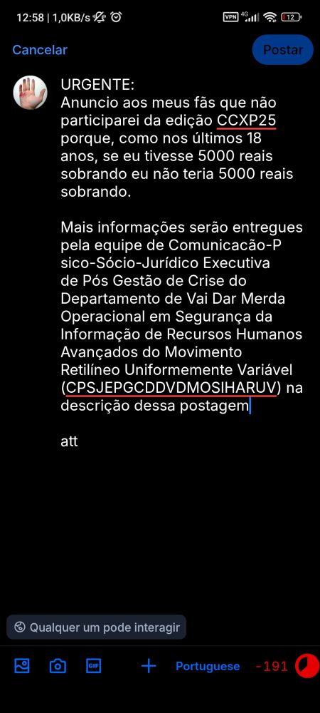 Imagem de Postagem do Bluesky em modo escuro. Na parte de cima o texto em branco informando as horas 12:58m / 1.0 Kbs com ícone de alarme desligado e relógio seguido à esquerda em branco pelos simbolos de vpn barra de conexão com internet simbolo de wifi e em vermelho bateria em 17%.

Abaixo uma foto circular de uma mão de uma pessoa com manchas de tinta. Seguido do texto em branco:

URGENTE:
Anuncio aos meus fãs que nao participarei da edição CCXP25 porque, como nos últimos 18 anos, se eu tivesse 5000 reais sobrando eu não teria 5000 reais sobrando.
Mais informações serão entregues pela equipe de Comunicação-Psico-Sócio-Jurídico Executiva de Pós Gestão de Crises do Departamento de Vai Dar Merda Operacional em Segurança da Informação de Recursos Humanos Avançados do Movimento Retilíneo Uniformemente Variavel (CPSJEPGCDVDMOSIRHAMRUV) na descrição dessa postagem.
Att"

*Nenhuma inteligência artificial ou natural foram usadas na confecção dessa postagem*

Abaixo, em branco, um símbolo com um globo branco seguido do texto "qualquer um pode interagir"
Embaixo, em azul os simbolos de postar imagem, video, gif, nova postagem e seleção de idioma do teclado.
Em vermelho o texto -191 idicando o limite passado de caracteres usados.



