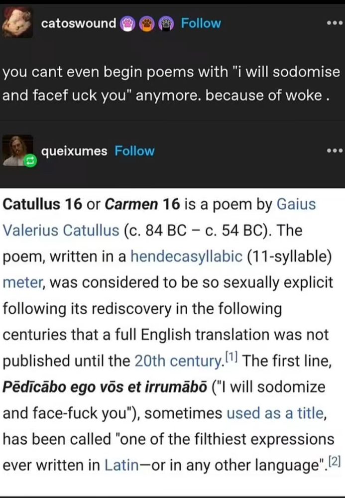 catoswound
Follow
you cant even begin poems with "i will sodomise and facef uck you" anymore. because of woke.
queixumes Follow
• • .
Catullus 16 or Carmen 16 is a poem by Gaius Valerius Catullus (c. 84 BC - c. 54 BC). The poem, written in a hendecasyllabic (11-syllable) meter, was considered to be so sexually explicit following its rediscovery in the following centuries that a full English translation was not published until the 20th century. The first line, Pedicabo ego vos et irrumabo ("I will sodomize and face-fuck you"), sometimes used as a title, has been called "one of the filthiest expressions ever written in Latin—or in any other language". 2