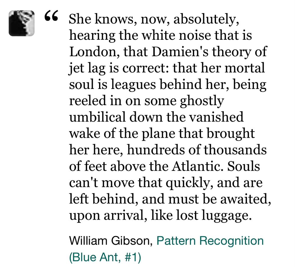 A screenshot of a quote from William Gibson's novel Pattern Recognition.  The quote reads: She knows, now, absolutely, hearing the white noise that is London, that Damien's theory of jet lag is correct: that her mortal soul is leagues behind her, being reeled in on some ghostly umbilical down the vanished wake of the plane that brought her here, hundreds of thousands of feet above the Atlantic. Souls can't move that quickly, and are left behind, and must be awaited, upon arrival, like lost luggage.