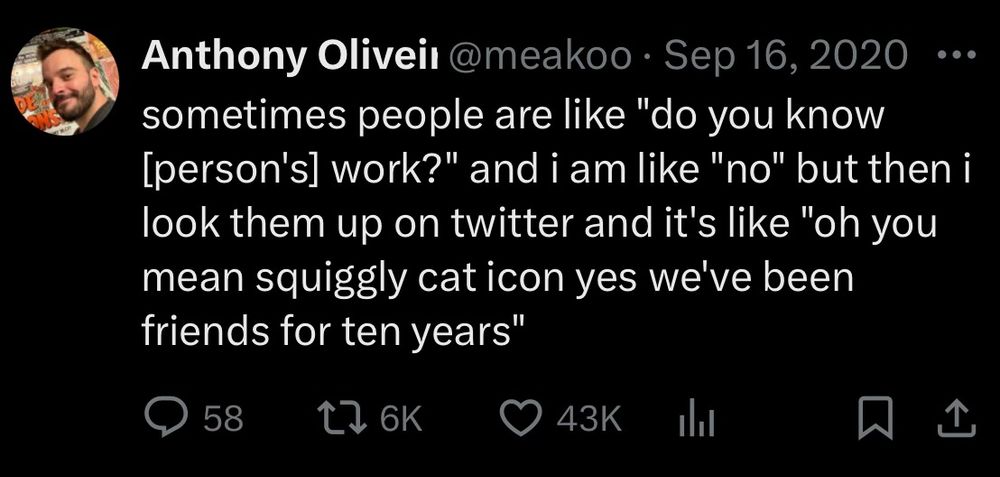 A screenshot of a 2020 tweet from Anthony Oliveira, username @meakoopa.  It reads:

sometimes people are like "do you know [person's] work?" and i am like "no" but then i look them up on twitter and it's like "oh you mean squiggly cat icon yes we've been friends for ten years"