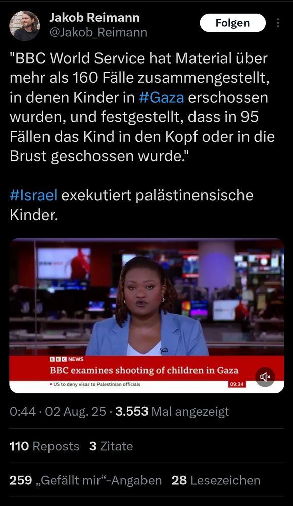 Screenshot eines Tweets von Jakob Reimann auf X mit folgendem Inhalt:

BBC World Service hat Material über mehr als 160 Fälle zusammengestellt, in denen Kinder in #Gaza erschossen wurden, und festgestellt, dass in 95 Fällen das Kind in den Kopf oder in die Brust geschossen wurde."

#Israel exekutiert palästinensische Kinder.