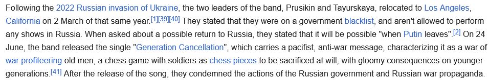A screenshot from Wikipedia reading "Following the 2022 Russian invasion of Ukraine, the two leaders of the band, Prusikin and Tayurskaya, relocated to Los Angeles, California on 2 March of that same year.[1][39][40] They stated that they were on a government blacklist, and aren't allowed to perform any shows in Russia. When asked about a possible return to Russia, they stated that it will be possible "when Putin leaves".[2] On 24 June, the band released the single "Generation Cancellation", which carries a pacifist, anti-war message, characterizing it as a war of war profiteering old men, a chess game with soldiers as chess pieces to be sacrificed at will, with gloomy consequences on younger generations.[41] After the release of the song, they condemned the actions of the Russian government and Russian war propaganda."