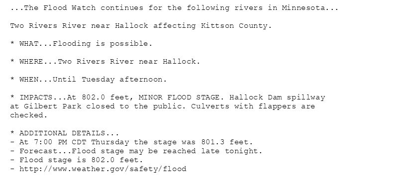 ...The Flood Watch continues for the following rivers in Minnesota...

Two Rivers River near Hallock affecting Kittson County.

* WHAT...Flooding is possible.

* WHERE...Two Rivers River near Hallock.

* WHEN...Until Tuesday afternoon.

* IMPACTS...At 802.0 feet, MINOR FLOOD STAGE. Hallock Dam spillway
at Gilbert Park closed to the public. Culverts with flappers are
checked.

* ADDITIONAL DETAILS...
- At 7:00 PM CDT Thursday the stage was 801.3 feet.
- Forecast...Flood stage may be reached late tonight.
- Flood stage is 802.0 feet.
- http://www.weather.gov/safety/flood