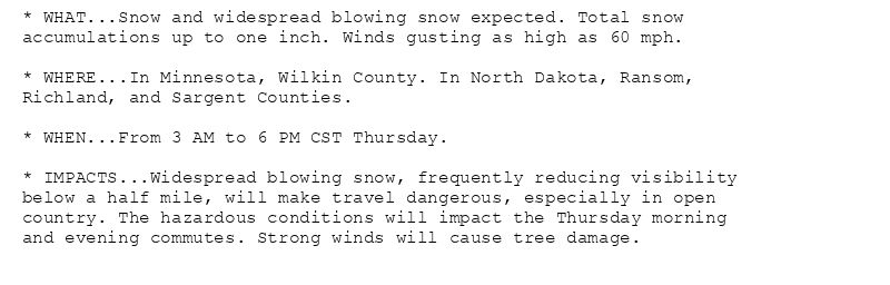 * WHAT...Snow and widespread blowing snow expected. Total snow
accumulations up to one inch. Winds gusting as high as 60 mph.

* WHERE...In Minnesota, Wilkin County. In North Dakota, Ransom,
Richland, and Sargent Counties.

* WHEN...From 3 AM to 6 PM CST Thursday.

* IMPACTS...Widespread blowing snow, frequently reducing visibility
below a half mile, will make travel dangerous, especially in open
country. The hazardous conditions will impact the Thursday morning
and evening commutes. Strong winds will cause tree damage.