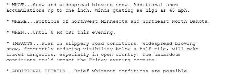 * WHAT...Snow and widespread blowing snow. Additional snow
accumulations up to one inch. Winds gusting as high as 45 mph.

* WHERE...Portions of northwest Minnesota and northeast North Dakota.

* WHEN...Until 8 PM CST this evening.

* IMPACTS...Plan on slippery road conditions. Widespread blowing
snow, frequently reducing visibility below a half mile, will make
travel dangerous, especially in open country. The hazardous
conditions could impact the Friday evening commute.

* ADDITIONAL DETAILS...Brief whiteout conditions are possible.