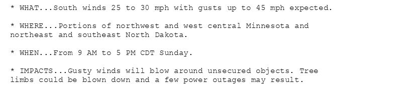* WHAT...South winds 25 to 30 mph with gusts up to 45 mph expected.

* WHERE...Portions of northwest and west central Minnesota and
northeast and southeast North Dakota.

* WHEN...From 9 AM to 5 PM CDT Sunday.

* IMPACTS...Gusty winds will blow around unsecured objects. Tree
limbs could be blown down and a few power outages may result.