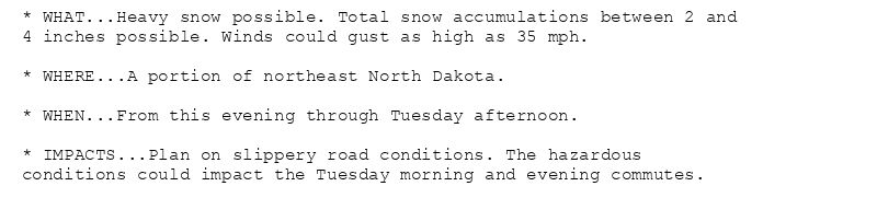 * WHAT...Heavy snow possible. Total snow accumulations between 2 and
4 inches possible. Winds could gust as high as 35 mph.

* WHERE...A portion of northeast North Dakota.

* WHEN...From this evening through Tuesday afternoon.

* IMPACTS...Plan on slippery road conditions. The hazardous
conditions could impact the Tuesday morning and evening commutes.