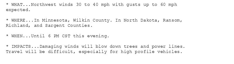 * WHAT...Northwest winds 30 to 40 mph with gusts up to 60 mph
expected.

* WHERE...In Minnesota, Wilkin County. In North Dakota, Ransom,
Richland, and Sargent Counties.

* WHEN...Until 6 PM CST this evening.

* IMPACTS...Damaging winds will blow down trees and power lines.
Travel will be difficult, especially for high profile vehicles.