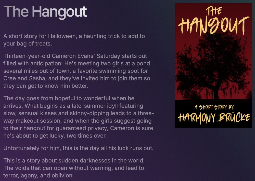 A short story for Halloween, a haunting trick to add to your bag of treats.

Thirteen-year-old Cameron Evans' Saturday starts out filled with anticipation: He's meeting two girls at a pond several miles out of town, a favorite swimming spot for Cree and Sasha, and they've invited him to join them so they can get to know him better.

The day goes from hopeful to wonderful when he arrives. What begins as a late-summer idyll featuring slow, sensual kisses and skinny-dipping leads to a three-way makeout session, and when the girls suggest going to their hangout for guaranteed privacy, Cameron is sure he's about to get lucky, two times over.

Unfortunately for him, this is the day all his luck runs out.

This is a story about sudden darknesses in the world: The voids that can open without warning, and lead to terror, agony, and oblivion.