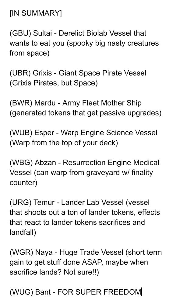[IN SUMMARY]

(GBU) Sultai - Derelict Biolab Vessel that wants to eat you (spooky big nasty creatures from space)

(UBR) Grixis - Giant Space Pirate Vessel (Grixis Pirates, but Space)

(BWR) Mardu - Army Fleet Mother Ship (generated tokens that get passive upgrades)

(WUB) Esper - Warp Engine Science Vessel (Warp from the top of your deck)

(WBG) Abzan - Resurrection Engine Medical Vessel (can warp from graveyard w/ finality counter)

(URG) Temur - Lander Lab Vessel (vessel that shoots out a ton of lander tokens, effects that react to lander tokens sacrifices and landfall)

(WGR) Naya - Huge Trade Vessel (short term gain to get stuff done ASAP, maybe when sacrifice lands? Not sure!!)

(WUG) Bant - FOR SUPER FREEDOM
