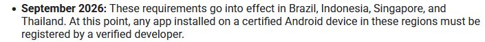 September 2026: These requirements go into effect in Brazil, Indonesia, Singapore, and Thailand. At this point, any app installed on a certified Android device in these regions must be registered by a verified developer.