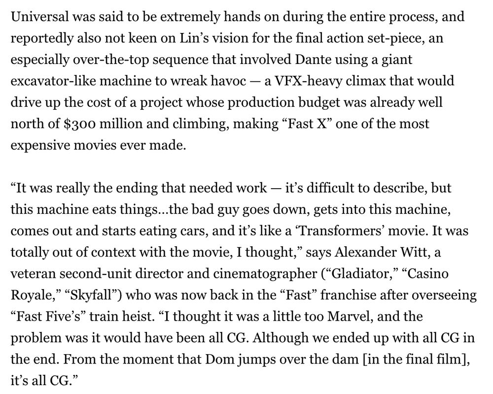 Universal was said to be extremely hands on during the entire process, and reportedly also not keen on Lin’s vision for the final action set-piece, an especially over-the-top sequence that involved Dante using a giant excavator-like machine to wreak havoc — a VFX-heavy climax that would drive up the cost of a project whose production budget was already well north of $300 million and climbing, making “Fast X” one of the most expensive movies ever made.

“It was really the ending that needed work — it’s difficult to describe, but this machine eats things…the bad guy goes down, gets into this machine, comes out and starts eating cars, and it’s like a ‘Transformers’ movie. It was totally out of context with the movie, I thought,” says Alexander Witt, a veteran second-unit director and cinematographer (“Gladiator,” “Casino Royale,” “Skyfall”) who was now back in the “Fast” franchise after overseeing “Fast Five’s” train heist. “I thought it was a little too Marvel, and the problem was it would have been all CG. Although we ended up with all CG in the end. From the moment that Dom jumps over the dam [in the final film], it’s all CG.”


