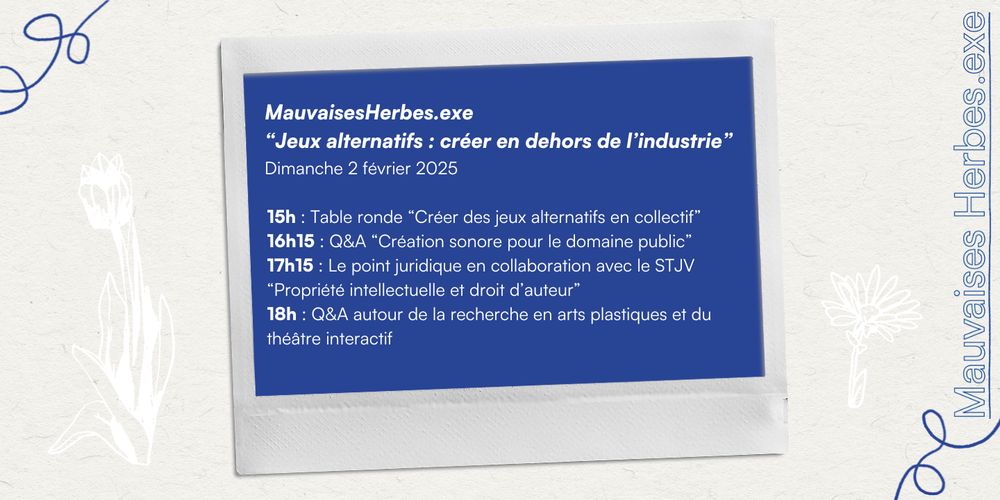 
MauvaisesHerbes.exe
"Jeux alternatifs : créer en dehors de l'industrie"
Dimanche 2 février 2025
15h: Table ronde "Créer des jeux alternatifs en collectif" 16h15: Q&A "Création sonore pour le domaine public" 17h15: Le point juridique en collaboration avec le STJV "Propriété intellectuelle et droit d'auteur"
18h : Q&A autour de la recherche en arts plastiques et du théâtre interactif
Mauvaises Herbes.exe