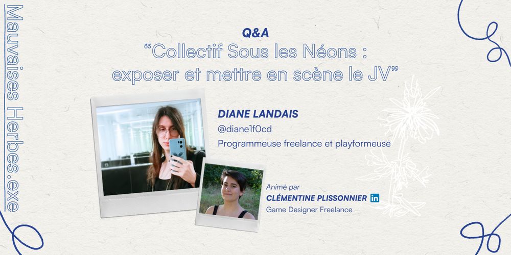 Mauvaises Herbes.exe
Q&A Collectif Sous les Néons : exposer et mettre en scène le JV”
DIANE LANDAIS @dianelfOcd, Programmeuse freelance et playformeuse
Animé par CLEMENTINE PLISSONNIER, Game Designer Freelance