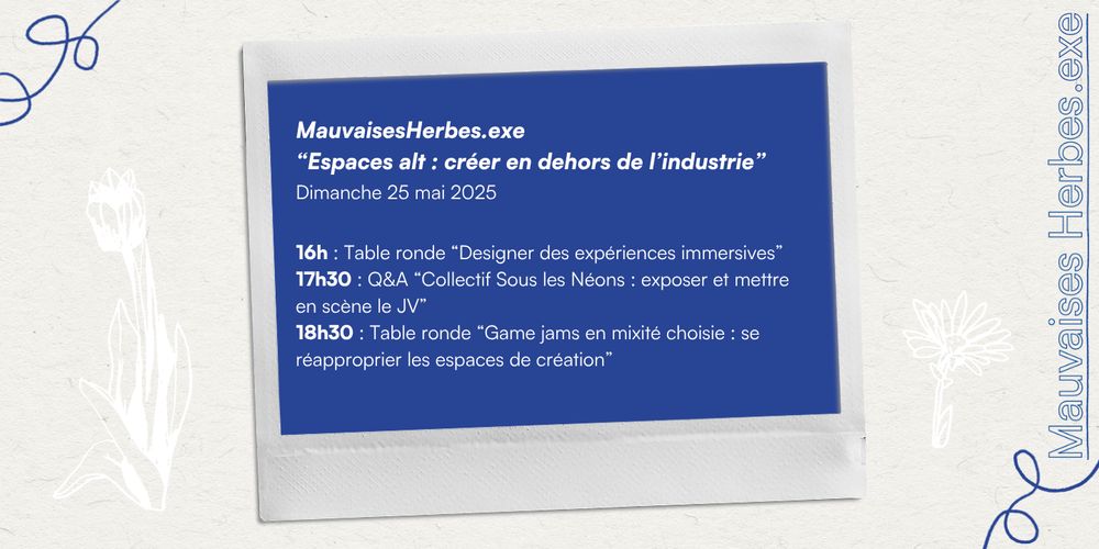 MauvaisesHerbes.exe
"Espaces alt : créer en dehors de l'industrie"
Dimanche 25 mai 2025
16h : Table ronde "Designer des expériences immersives" 
17h30 : Q&A "Collectif Sous les Néons : exposer et mettre en scène le JV"
18h30 : Table ronde "Game jams en mixité choisie : se réapproprier les espaces de création"
