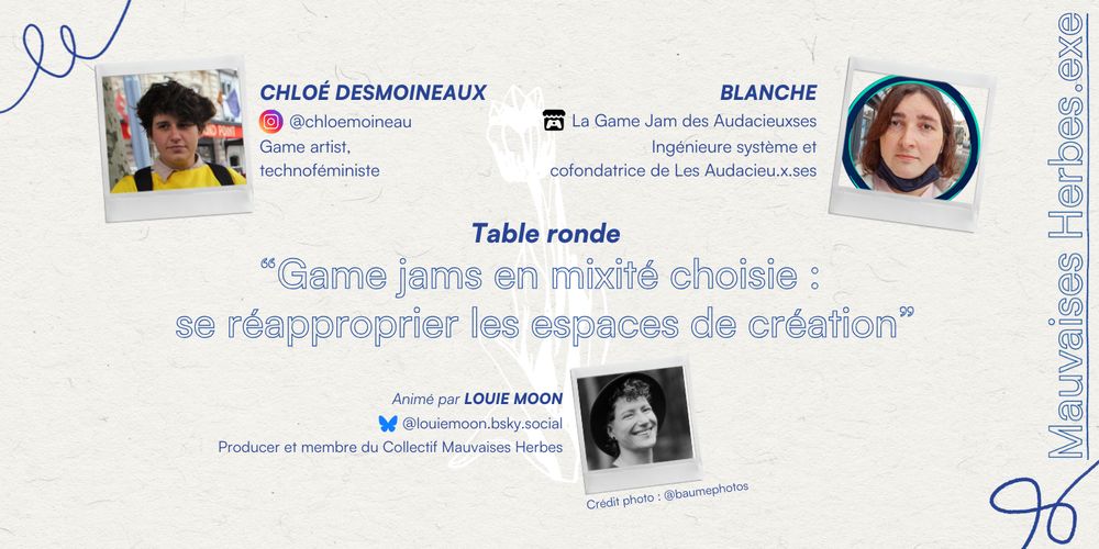 Mauvaises Herbes.exe
Table ronde
"Game jams en mixité choisie : se réapproprier les espaces de création"

InvitéEs
CHLOÉ DESMOINEAUX ( @chloemoineau sur instagram)
Game artist, technoféministe
BLANCHE
Ingénieure système et cofondatrice de Les Audacieu.x.ses (qui organise une jam, à retrouver sur Itch.io)
Animé par LOUIE MOON @louiemoon.bsky.social, Producer et membre du Collectif Mauvaises Herbes
