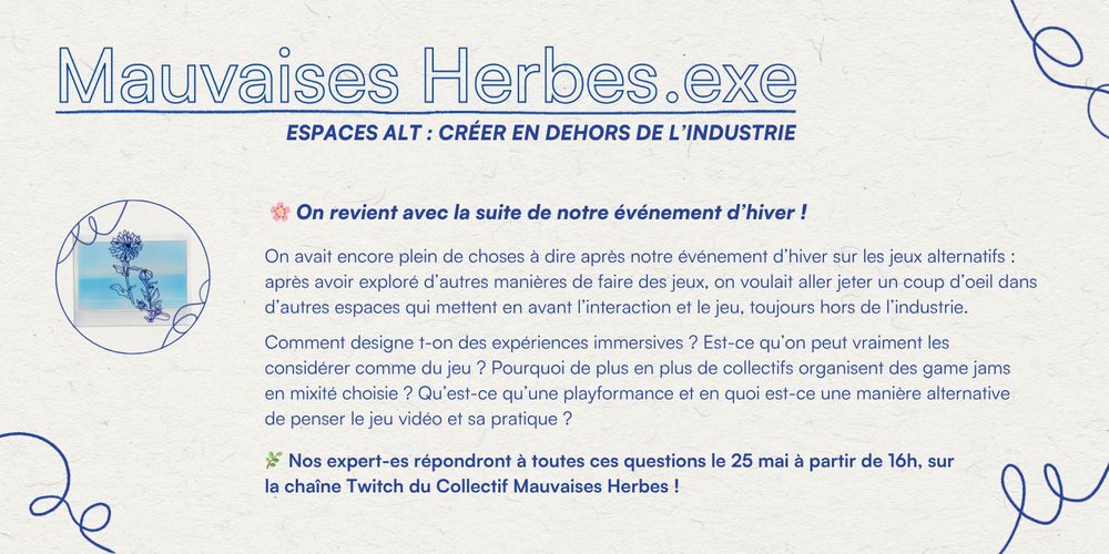 "Mauvaises Herbes.exe
ESPACES ALT : CRÉER EN DEHORS DE L'INDUSTRIE
On revient avec la suite de notre événement d'hiver !
On avait encore plein de choses à dire après notre événement d'hiver sur les jeux alternatifs : après avoir exploré d'autres manières de faire des jeux, on voulait aller jeter un coup d'oeil dans d'autres espaces qui mettent en avant l'interaction et le jeu, toujours hors de l'industrie.
Comment designe-t-on des expériences immersives ? Est-ce qu'on peut vraiment les considérer comme du jeu ? Pourquoi de plus en plus de collectifs organisent des game jams en mixité choisie ? Qu'est-ce qu'une playformance et en quoi est-ce une manière alternative de penser le jeu vidéo et sa pratique ?
Nos expert-es répondront à toutes ces questions le 25 mai à partir de 16h, sur la chaîneTwitch du Collectif Mauvaises Herbes !"