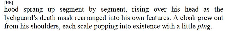 Excerpt from the "Invinite and the Divine" Warhammer 40k book: "His hood sprang up segment by segment, rising over his head as the lychguard's death mask rearranged into his own features. A cloak grew out from his shoulders, each scale popping into existence with a little ping.