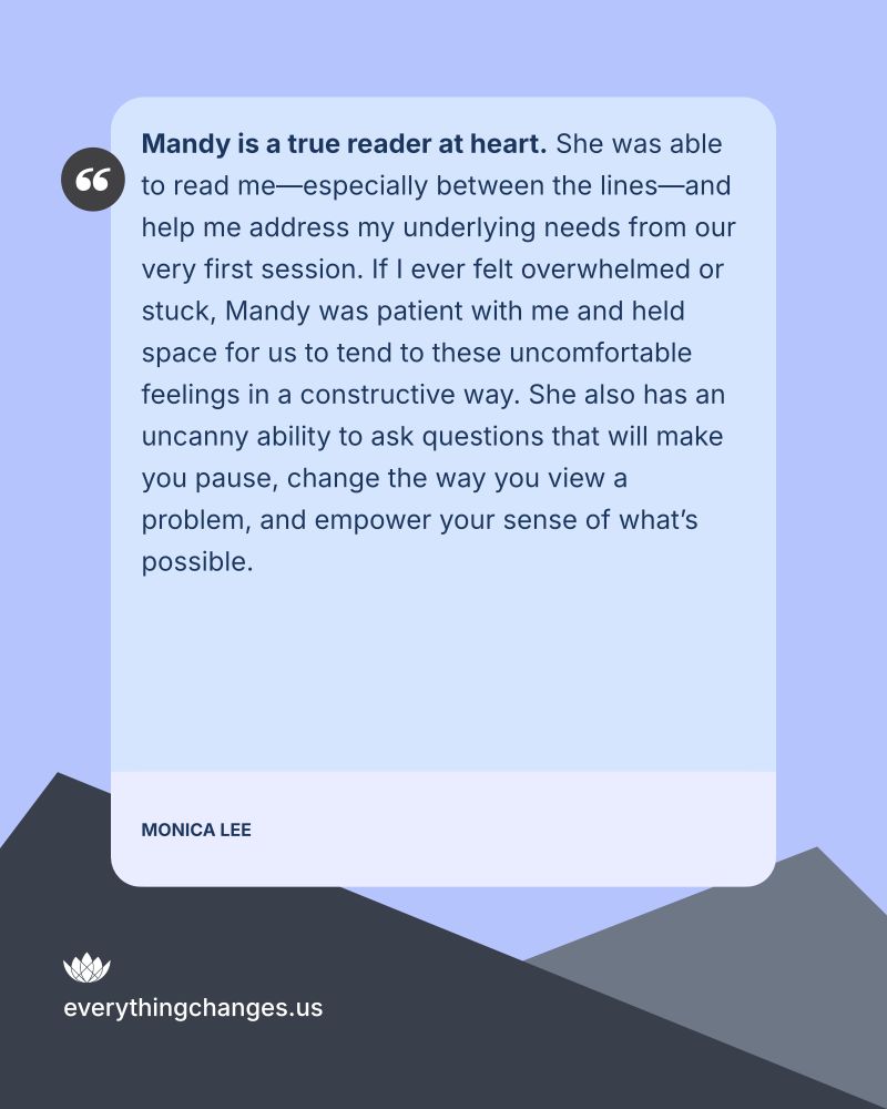 Mandy is a true reader at heart. She was able to read me-especially between the lines-and help me address my underlying needs from our very first session. If I ever felt overwhelmed or stuck, Mandy was patient with me and held space for us to tend to these uncomfortable feelings in a constructive way. She also has an uncanny ability to ask questions that will make you pause, change the way you view a problem, and empower your sense of what's possible. —Monica Lee