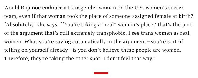 An screenshot of an article on Megan Rapinoe's career where she calls out the interviewer's inherently transphobic question. full screencaptured quote;

Would Rapinoe embrace a transgender woman on the U.S. women’s soccer team, even if that woman took the place of someone assigned female at birth? “Absolutely,” she says. “‘You’re taking a “real” woman’s place,’ that’s the part of the argument that’s still extremely transphobic. I see trans women as real women. What you’re saying automatically in the argument—you’re sort of telling on yourself already—is you don’t believe these people are women. Therefore, they’re taking the other spot. I don’t feel that way.”