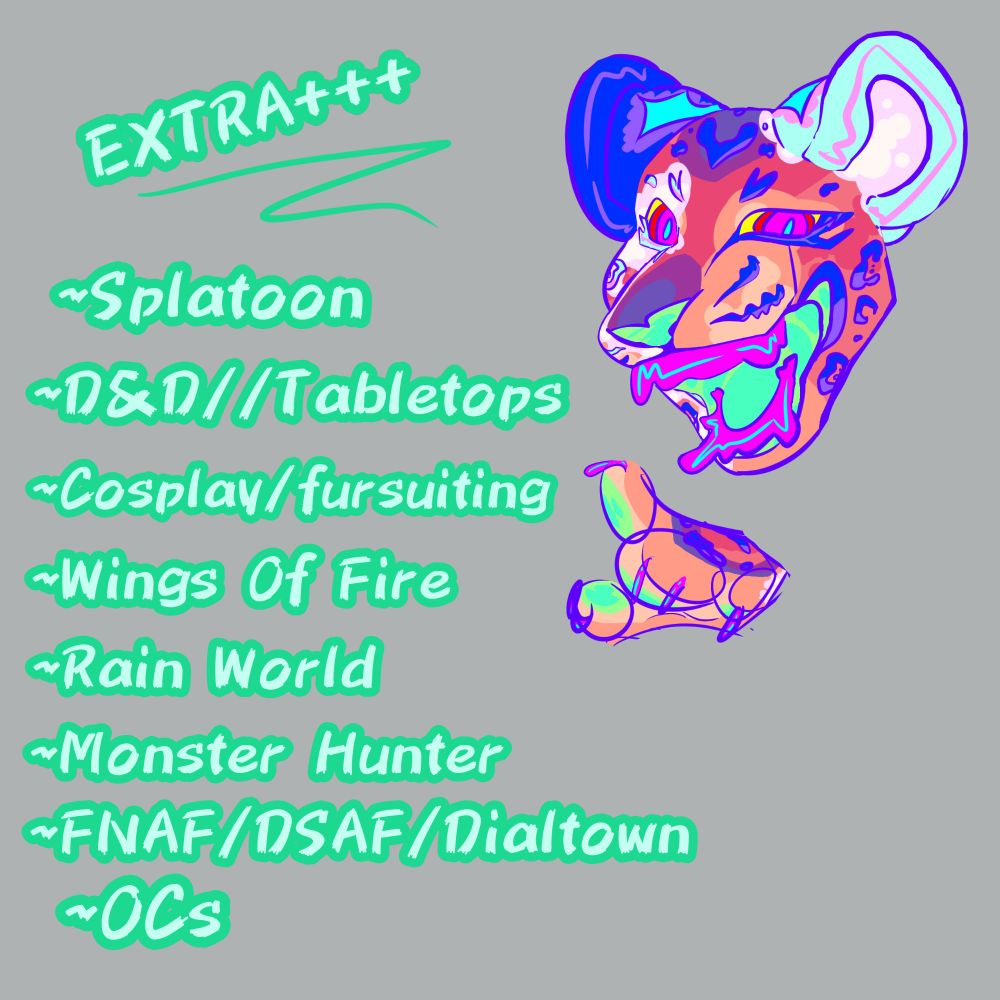 Text
EXTRA+++


Bullets
~ Splatoon
~ D&D // Tabletops
~ Cosplay fursuiting
~ Wings of Fire
~ Rain World
~ Monster Hunter
~ FNAF DSAF Dialtown
~ OCs

This picture's drawing has the head
and paw of my truesona! They're a
jaguar with cloudy blotches over their
body. This drawing is my favorite of
the posts! Every spot has a base color
and a glare color, and the mouth and
paws have a lazy jelly effect. The body
colors are supposed to be sunset-y,,
but still fall victim to my love of super
saturated designs. 