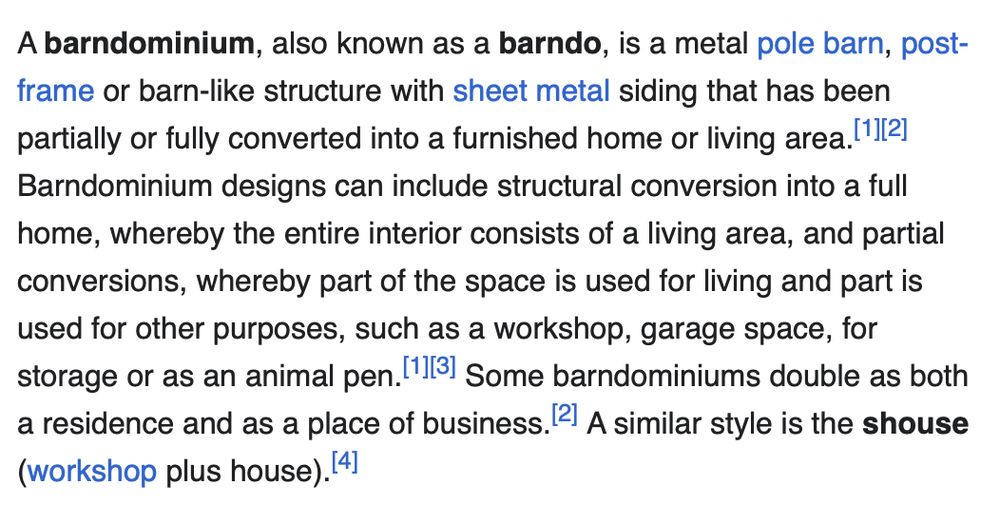 Wikipedia screenshot: A barndominium, also known as a barndo, is a metal pole barn, post-frame or barn-like structure with sheet metal siding that has been partially or fully converted into a furnished home or living area.[1][2] Barndominium designs can include structural conversion into a full home, whereby the entire interior consists of a living area, and partial conversions, whereby part of the space is used for living and part is used for other purposes, such as a workshop, garage space, for storage or as an animal pen.[1][3] Some barndominiums double as both a residence and as a place of business.[2] A similar style is the shouse (workshop plus house).