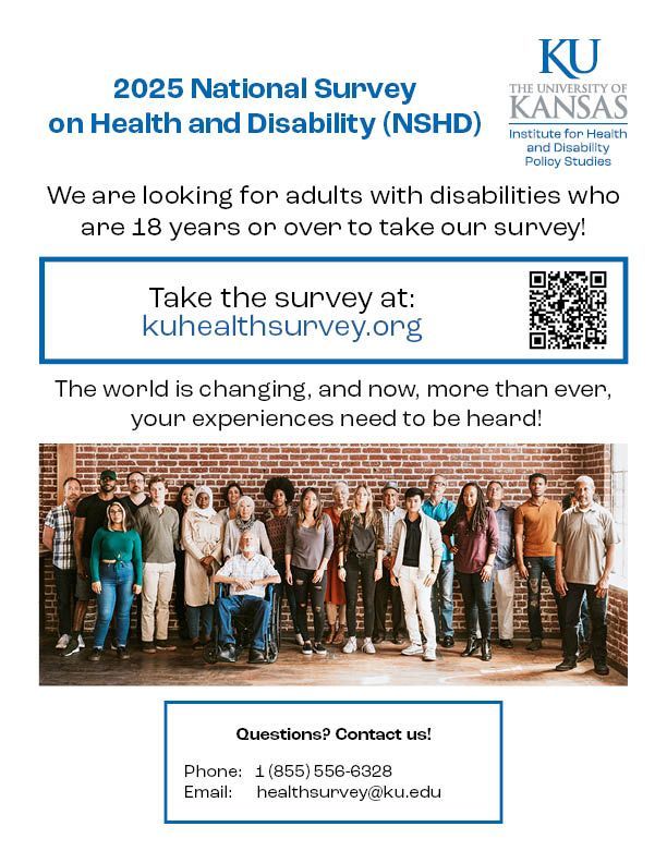 Survey flier featuring diverse group of people with disabilities

The 2025 National Survey on Health and Disability (NSHD) has opened!

We are looking for adults with disabilities who are 18 years or over to take our survey! 

Take the survey at: kuhealthsurvey.org 

The world is changing, and now, more than ever, your experiences need to be heard! 

Questions? Contact us!

   Phone:   1 (855) 556-6328
   Email:      healthsurvey@ku.edu 
