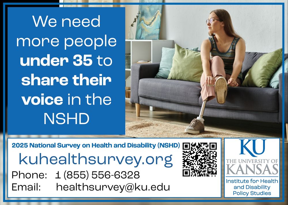 A young woman with a prosthetic leg wearing glasses sits on a couch

Text: We need more people under 35 to share their voice in the NSHD
kuhealthsurvey.org
Phone: 1 855 556 6328
Email: healthsurvey@ku.edu
The University of Kansas Institute for Health and Disability Policy Studies
