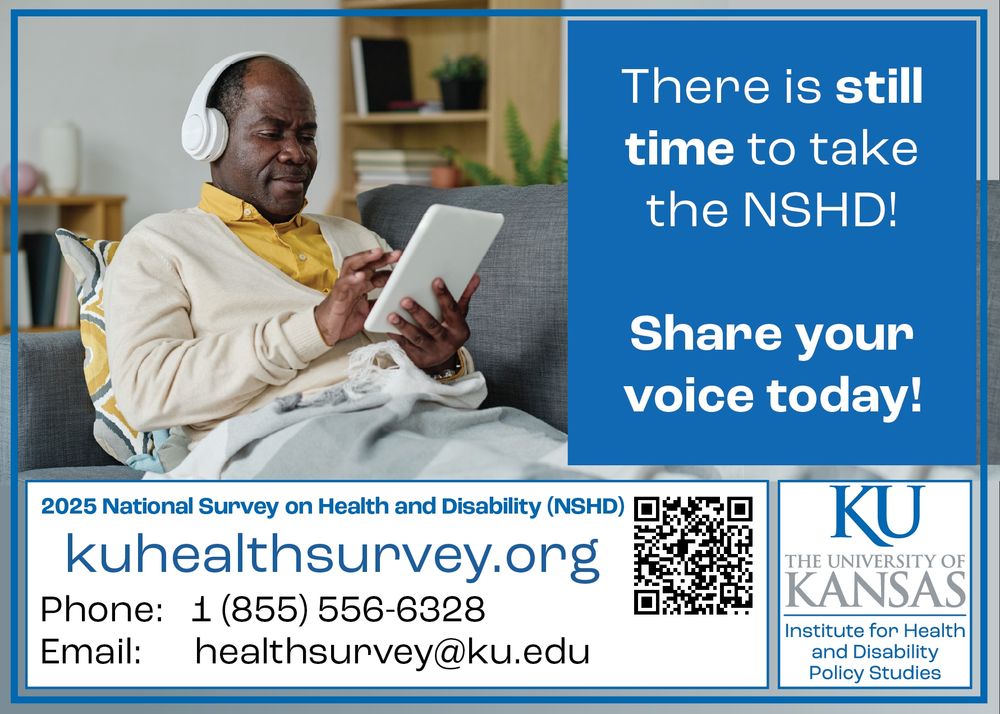 A black man wearing headphones and sitting on a couch uses his tablet

Text: There is still time to take the NSHD! Share your voice today!
2025 National Survey on Health and Disability (NSHD)
kuhealthsurvey.org
Phone: 1 855 556 6328
Email: healthsurvey@ku.edu
The University of Kansas Institute for Health and Disability Policy Studies
