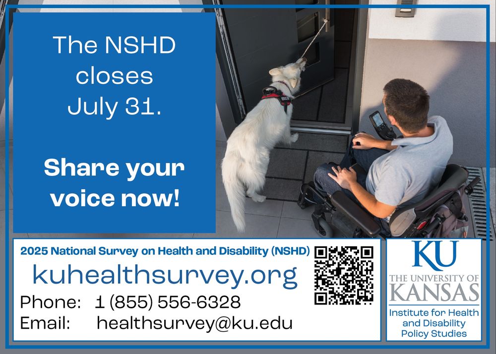 A man using a power wheelchair watches as his service dog pulls a door closed

Text: The NSHD closes July 31. Share your voice now!
2025 National Survey on Health and Disability (NSHD)
kuhealthsurvey.org
Phone: 1 855 556 6328
Email: healthsurvey@ku.edu
The University of Kansas Institute for Health and Disability Policy Studies
