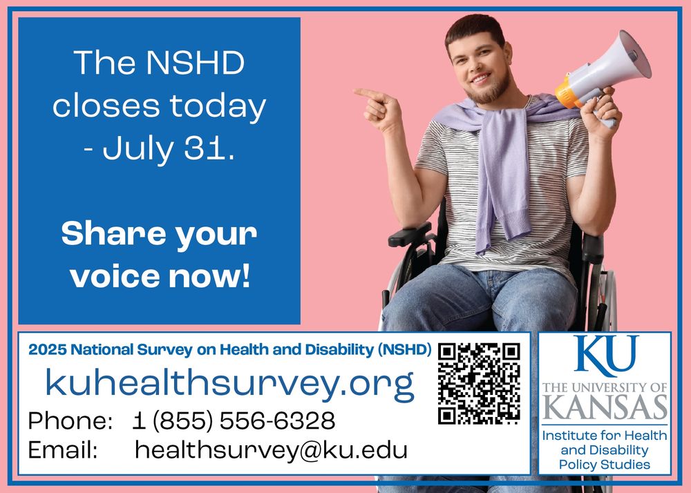 A man in a wheelchair holding a megaphone points at the closing message

Text: The NSHD closes today - July 31. Share your voice now!
2025 National Survey on Health and Disability (NSHD)
kuhealthsurvey.org
Phone: 1 855 556 6328
Email: healthsurvey@ku.edu
The University of Kansas Institute for Health and Disability Policy Studies