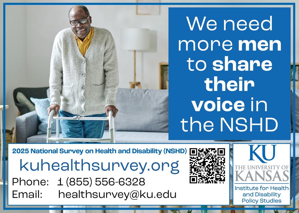 An older black man with glasses stands using a walker

Text: We need more men to share their voice in the NSHD
kuhealthsurvey.org
Phone: 1 855 556 6328
Email: healthsurvey@ku.edu
The University of Kansas Institute for Health and Disability Policy Studies

