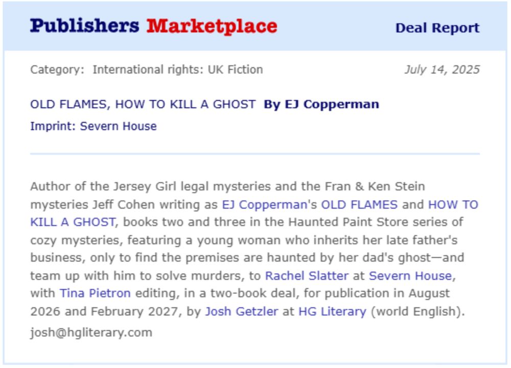Author of the Jersey Girl legal mysteries and the Fran & Ken Stein mysteries Jeff Cohen writing as EJ Copperman's OLD FLAMES and HOW TO KILL A GHOST, books two and three in the Haunted Paint Store series of cozy mysteries, featuring a young woman who inherits her late father's business, only to find the premises are haunted by her dad's ghost-and team up with him to solve murders, to Rachel Slatter at Severn House, with Tina Pietron editing, in a two-book deal, for publication in August 2026 and February 2027, by Josh Getzler at HG Literary (world English).
josh@hgliterary.com