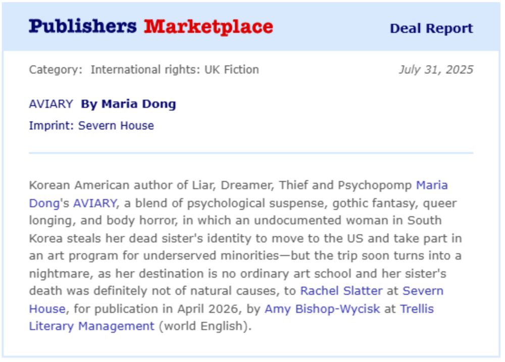 Korean American author of Liar, Dreamer, Thief and Psychopomp Maria Dong's AVIARY, a blend of psychological suspense, gothic fantasy, queer longing, and body horror, in which an undocumented woman in South Korea steals her dead sister's identity to move to the US and take part in an art program for underserved minorities-but the trip soon turns into a nightmare, as her destination is no ordinary art school and her sister's death was definitely not of natural causes, to Rachel Slatter at Severn House, for publication in April 2026, by Amy Bishop-Wycisk at Trellis Literary Management