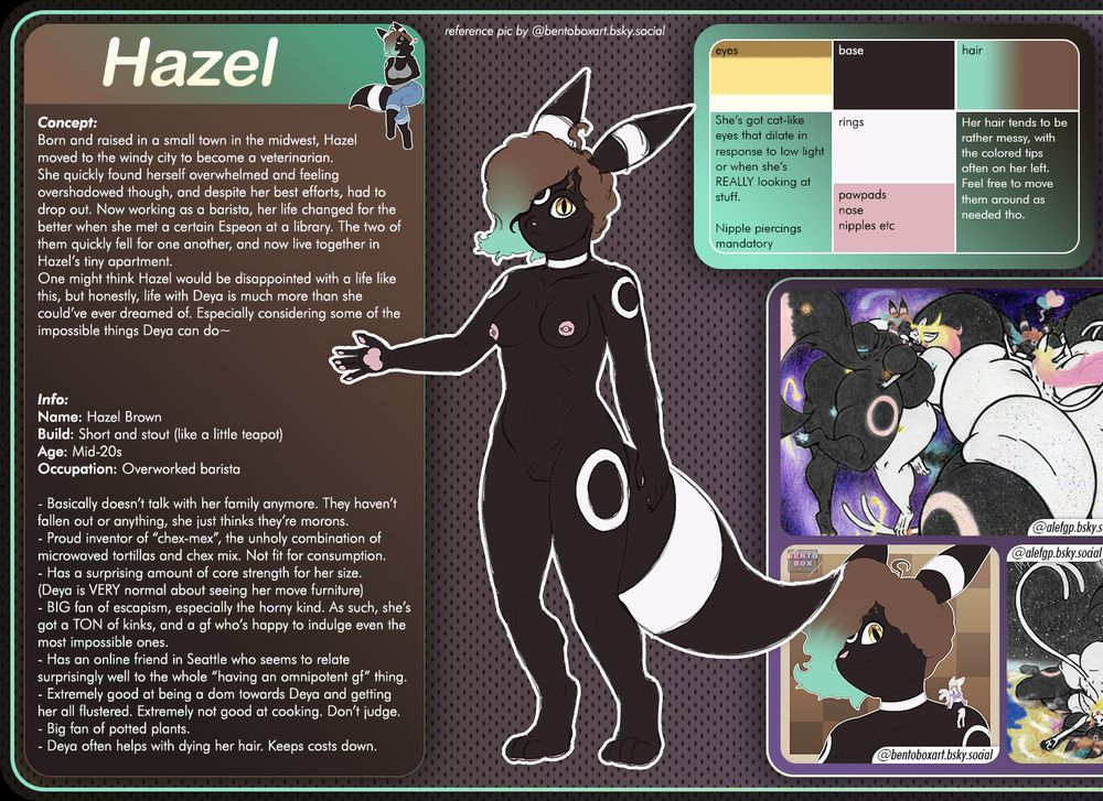 reference for hazel, featuring the following information:

"Concept:
Born and raised in a small town in the midwest, Hazel
moved to the windy city to become a veterinarian.
She quickly found herself overwhelmed and feeling overshadowed though, and despite her best efforts, had to drop out. Now working as a barista, her life changed for the better when she met a certain Espeon at a library. The two of them quickly fell for one another, and now live together in Hazel’s tiny apartment.
One might think Hazel would be disappointed with a life like this, but honestly, life with Deya is much more than she could’ve ever dreamed of. Especially considering some of the impossible things Deya can do~



Info:
Name: Hazel Brown
Build: Short and stout (like a little teapot)
Age: Mid-20s
Occupation: Overworked barista

- Basically doesn’t talk with her family anymore. They haven’t fallen out or anything, she just thinks they’re morons.
- Proud inventor of “chex-mex”, the unholy combination of microwaved tortillas and chex mix. Not fit for consumption.
- Has a surprising amount of core strength for her size.
(Deya is VERY normal about seeing her move furniture)
- BIG fan of escapism, especially the horny kind. As such, she’s got a TON of kinks, and a gf who’s happy to indulge even the most impossible ones.
- Has an online friend in Seattle who seems to relate surprisingly well to the whole “having an omnipotent gf” thing.
- Extremely good at being a dom towards Deya and getting her all flustered. Extremely not good at cooking. Don’t judge.
- Big fan of potted plants.
- Deya often helps with dying her hair. Keeps costs down."