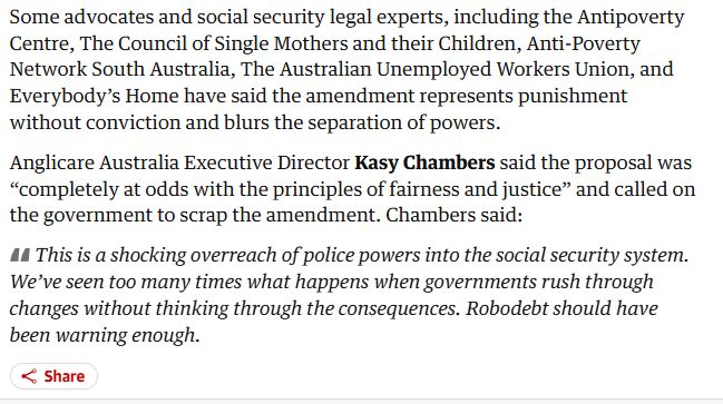 Some advocates and social security legal experts, including the Antipoverty Centre, The Council of Single Mothers and their Children, Anti-Poverty Network South Australia, The Australian Unemployed Workers Union, and Everybody’s Home have said the amendment represents punishment without conviction and blurs the separation of powers.

Anglicare Australia Executive Director Kasy Chambers said the proposal was “completely at odds with the principles of fairness and justice” and called on the government to scrap the amendment. Chambers said:

This is a shocking overreach of police powers into the social security system. We’ve seen too many times what happens when governments rush through changes without thinking through the consequences. Robodebt should have been warning enough.