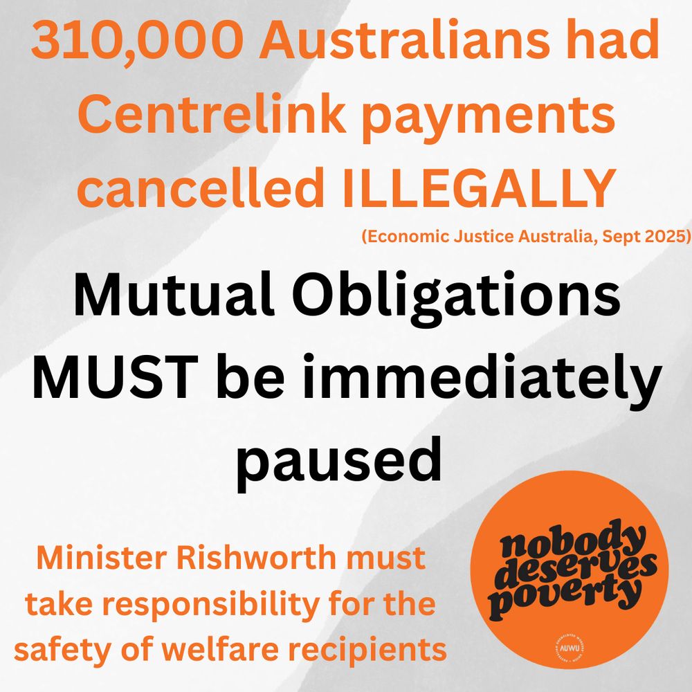 
An image with a textured background of orange and white features text in a large, bold font.

The main text is:
"310,000 Australians had Centrelink payments cancelled ILLEGALLY (Economic Justice Australia, Sept 2025)"
"Mutual Obligations MUST be immediately paused"
"Minister Rishworth must take responsibility for the safety of welfare recipients"

In the bottom right corner, there is a circular orange logo with white text that reads, "nobody deserves poverty" and a small logo for AUWU (Australian Unemployed Workers' Union) underneath.

The text related to the number of cancelled payments and the call for the Minister to take responsibility are in orange font. The text about Mutual Obligations is in black font.
