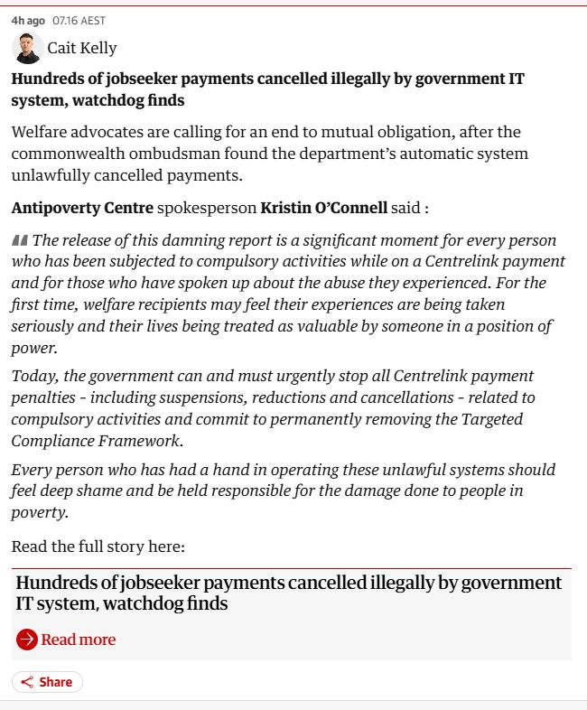 4h ago
07.16 AEST
Cait Kelly
Cait Kelly
Hundreds of jobseeker payments cancelled illegally by government IT system, watchdog finds

Welfare advocates are calling for an end to mutual obligation, after the commonwealth ombudsman found the department’s automatic system unlawfully cancelled payments.

Antipoverty Centre spokesperson Kristin O’Connell said :

The release of this damning report is a significant moment for every person who has been subjected to compulsory activities while on a Centrelink payment and for those who have spoken up about the abuse they experienced. For the first time, welfare recipients may feel their experiences are being taken seriously and their lives being treated as valuable by someone in a position of power.

Today, the government can and must urgently stop all Centrelink payment penalties – including suspensions, reductions and cancellations – related to compulsory activities and commit to permanently removing the Targeted Compliance Framework.

Every person who has had a hand in operating these unlawful systems should feel deep shame and be held responsible for the damage done to people in poverty.

Read the full story here:

Hundreds of jobseeker payments cancelled illegally by government IT system, watchdog finds
Read more