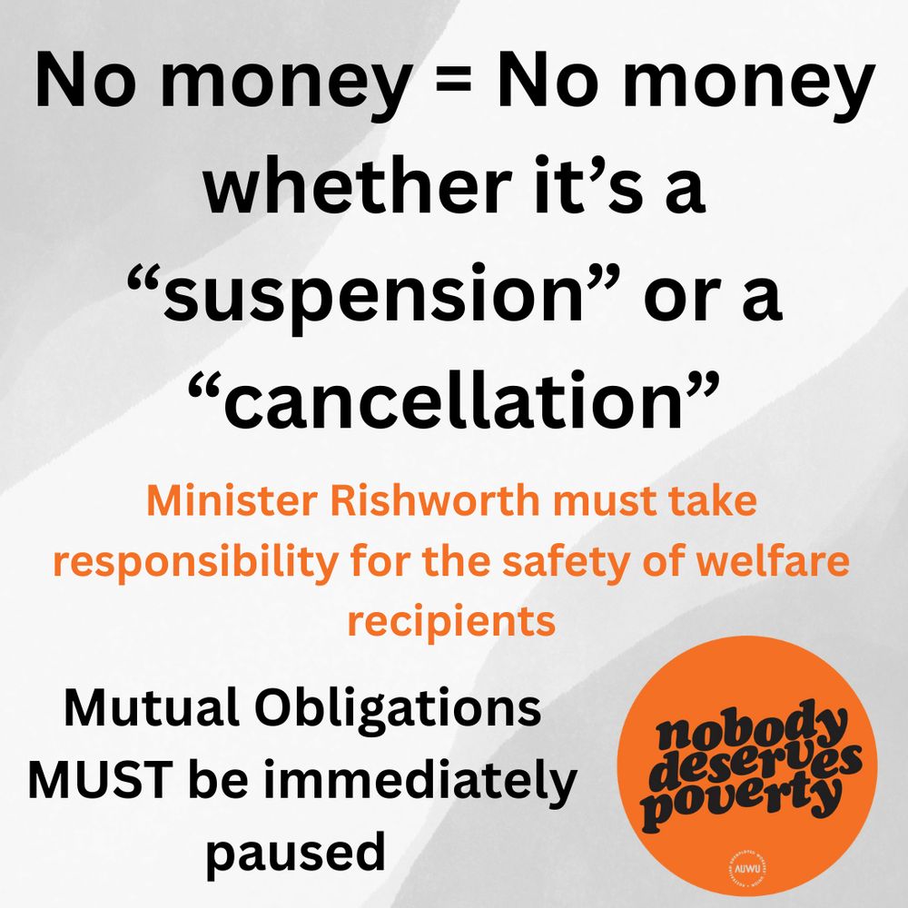 An image with a dark background and white and orange text.

The main text, in large white font, reads: No money = No money whether it’s a “suspension” or a “cancellation”

Below this, in smaller orange font, is the text: Minister Rishworth must take responsibility for the safety of welfare recipients

Below that, in white font, the text continues: Mutual Obligations MUST be immediately paused

In the bottom right corner, there is an orange circle with the white text nobody deserves poverty and a small logo that appears to read AUWU.