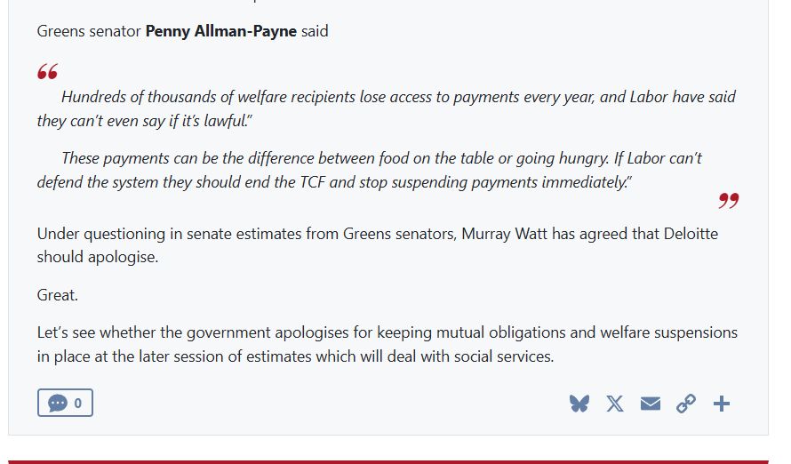 Greens senator Penny Allman-Payne said

Hundreds of thousands of welfare recipients lose access to payments every year, and Labor have said they can’t even say if it’s lawful.”

These payments can be the difference between food on the table or going hungry. If Labor can’t defend the system they should end the TCF and stop suspending payments immediately.”

Under questioning in senate estimates from Greens senators, Murray Watt has agreed that Deloitte should apologise.

Great.

Let’s see whether the government apologises for keeping mutual obligations and welfare suspensions in place at the later session of estimates which will deal with social services.

Bluesky