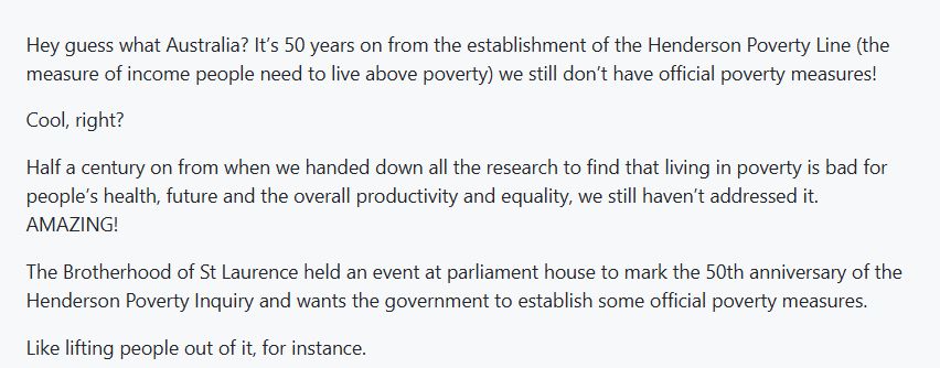 Hey guess what Australia? It’s 50 years on from the establishment of the Henderson Poverty Line (the measure of income people need to live above poverty) we still don’t have official poverty measures! Cool, right? Half a century on from when we handed down all the research to find that living in poverty is bad for people’s health, future and the overall productivity and equality, we still haven’t addressed it. AMAZING! The Brotherhood of St Laurence held an event at parliament house to mark the 50th anniversary of the Henderson Poverty Inquiry and wants the government to establish some official poverty measures. Like lifting people out of it, for instance.